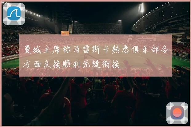 曼城主席称马雷斯卡熟悉俱乐部各方面交接顺利无缝衔接