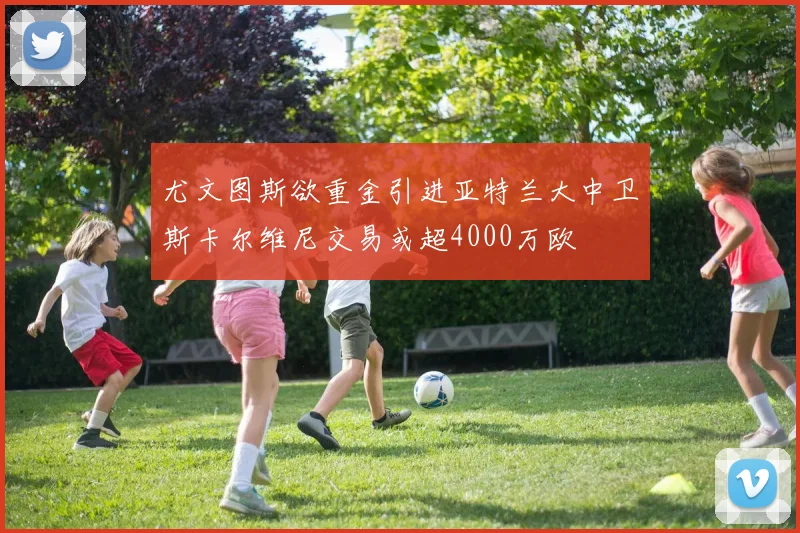 尤文图斯欲重金引进亚特兰大中卫斯卡尔维尼交易或超4000万欧