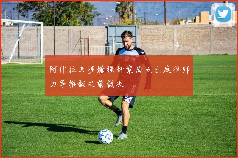 阿什拉夫涉嫌强奸案周五出庭律师力争推翻之前裁决