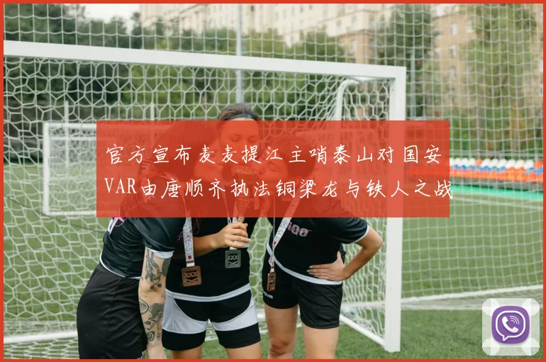 官方宣布麦麦提江主哨泰山对国安VAR由唐顺齐执法铜梁龙与铁人之战