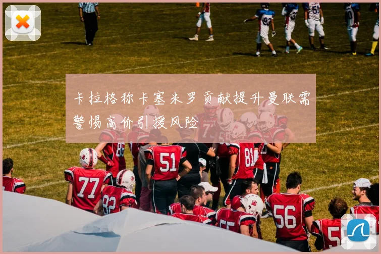 卡拉格称卡塞米罗贡献提升曼联需警惕高价引援风险