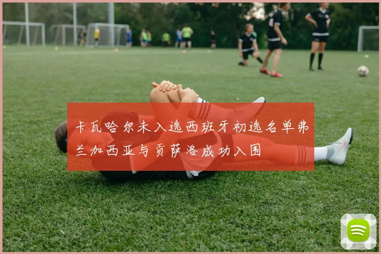 卡瓦哈尔未入选西班牙初选名单弗兰加西亚与贡萨洛成功入围