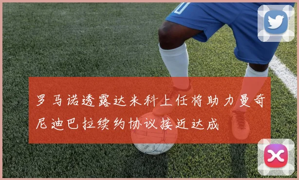 罗马诺透露达米科上任将助力曼奇尼迪巴拉续约协议接近达成