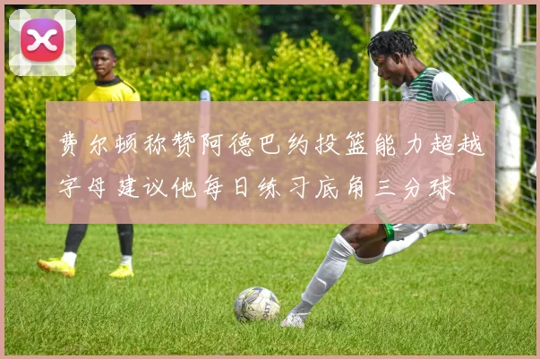 费尔顿称赞阿德巴约投篮能力超越字母建议他每日练习底角三分球