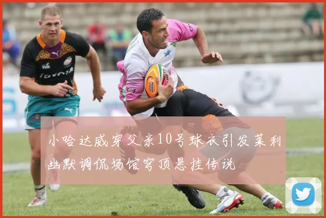 小哈达威穿父亲10号球衣引发莱利幽默调侃场馆穹顶悬挂传说