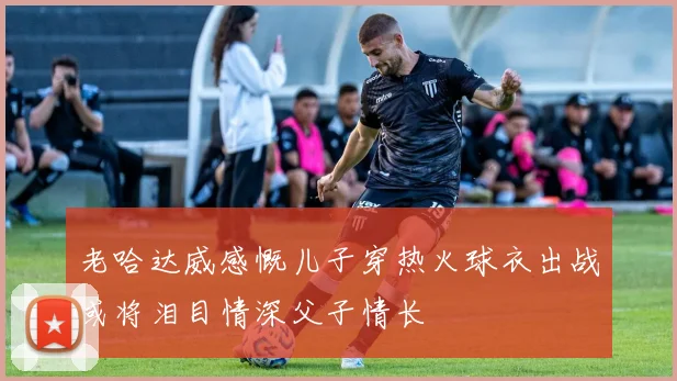 老哈达威感慨儿子穿热火球衣出战或将泪目情深父子情长