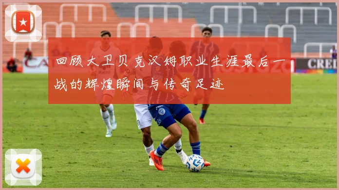 回顾大卫贝克汉姆职业生涯最后一战的辉煌瞬间与传奇足迹
