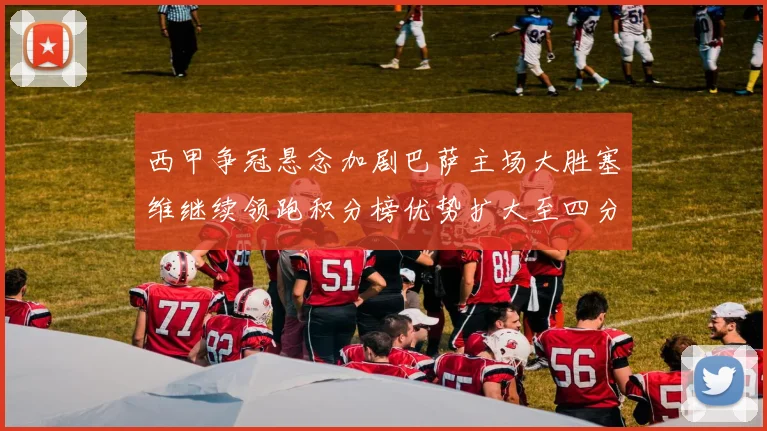西甲争冠悬念加剧巴萨主场大胜塞维继续领跑积分榜优势扩大至四分