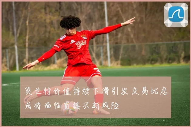 莫兰特价值持续下滑引发交易忧虑或将面临直接买断风险
